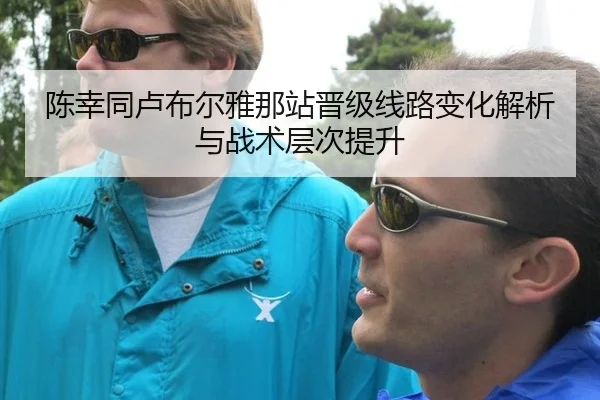 陈幸同卢布尔雅那站晋级线路变化解析与战术层次提升